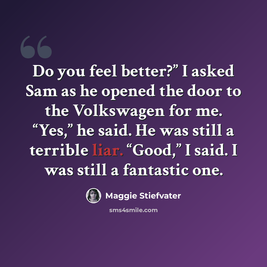 “Do you feel better?” I asked Sam as he opened the door to the Volkswagen for me. “Yes,” he said. He was still a terrible liar. “Good,” I said. I was still a fantastic one.” quote by Maggie Stiefvater