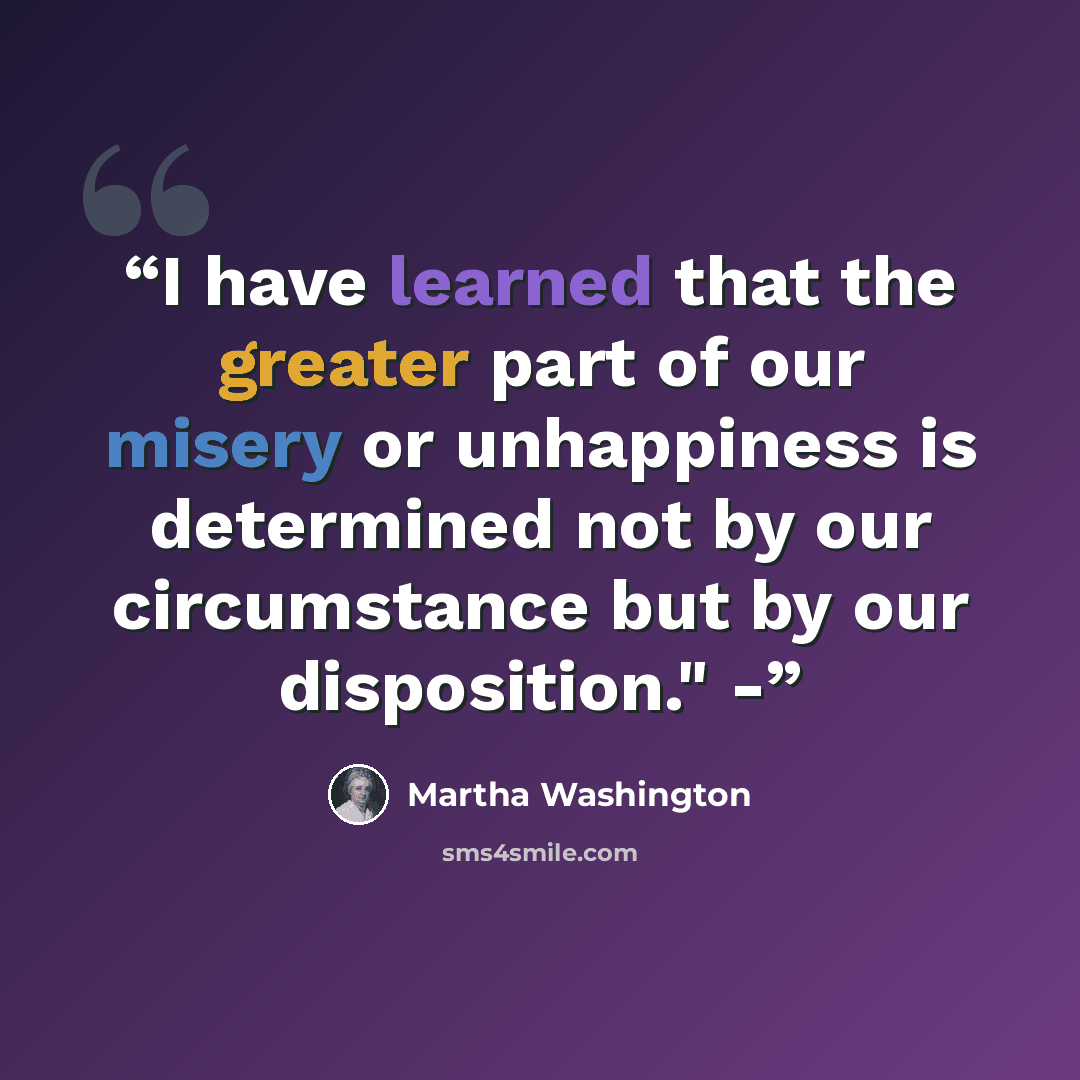 “I have learned that the greater part of our misery or unhappiness is determined not by our circumstance but by our disposition." -” quote by Martha Washington