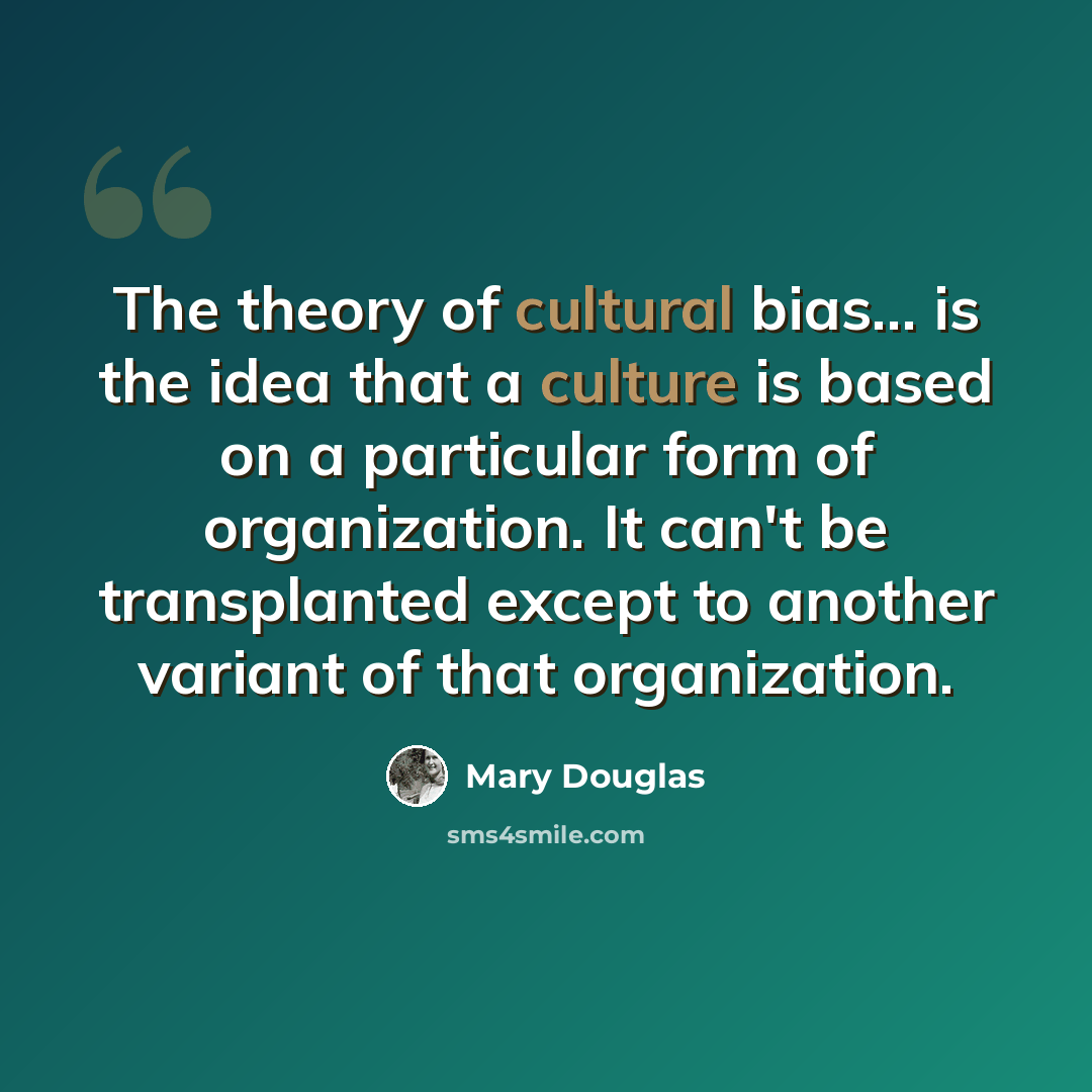 “The theory of cultural bias... is the idea that a culture is based on a particular form of organization. It can't be transplanted except to another variant of that organization.” quote by Mary Douglas