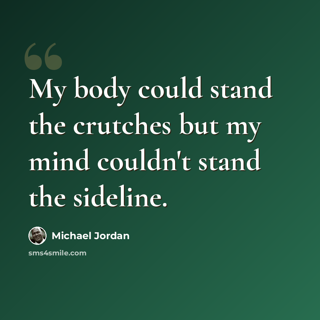 “My body could stand the crutches but my mind couldn't stand the sideline.” quote by Michael Jordan