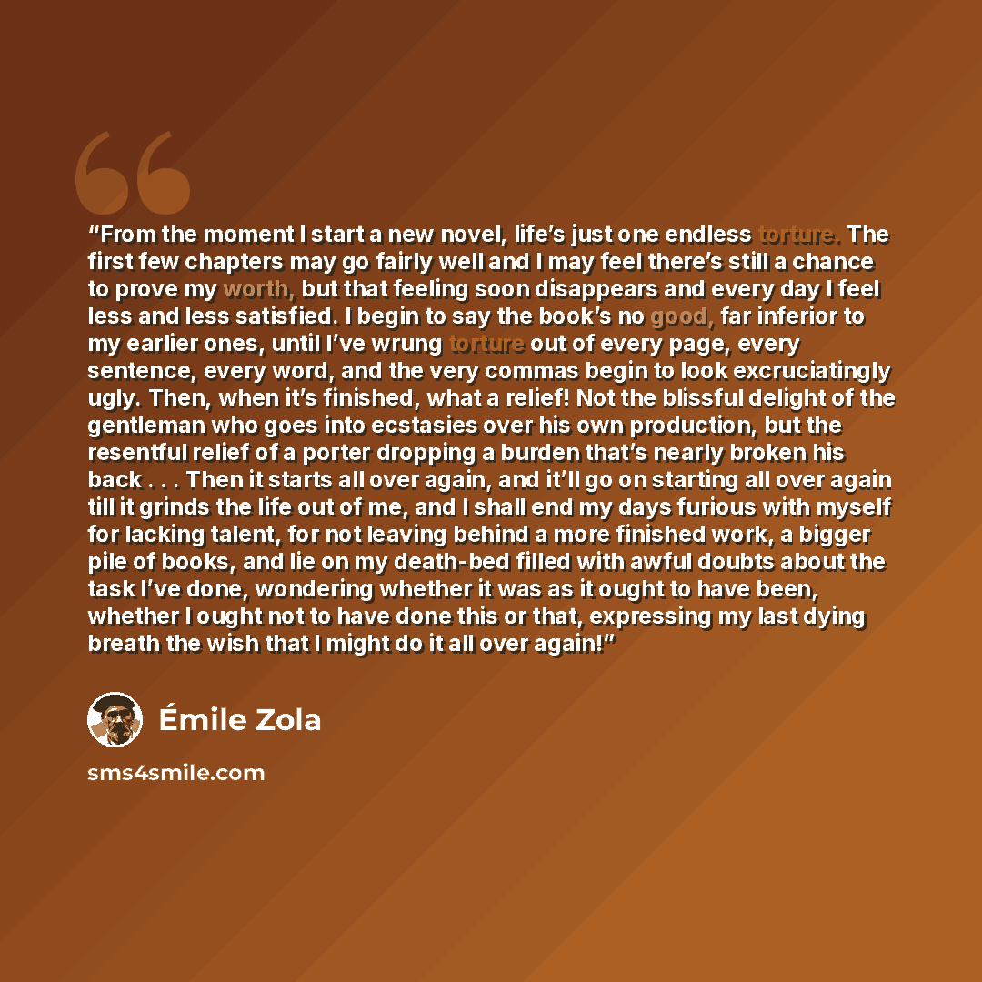 “From the moment I start a new novel, life’s just one endless torture. The first few chapters may go fairly well and I may feel there’s still a chance to prove my worth, but that feeling soon disappears and every day I feel less and less satisfied. I begin to say the book’s no good, far inferior to…” quote by Émile Zola