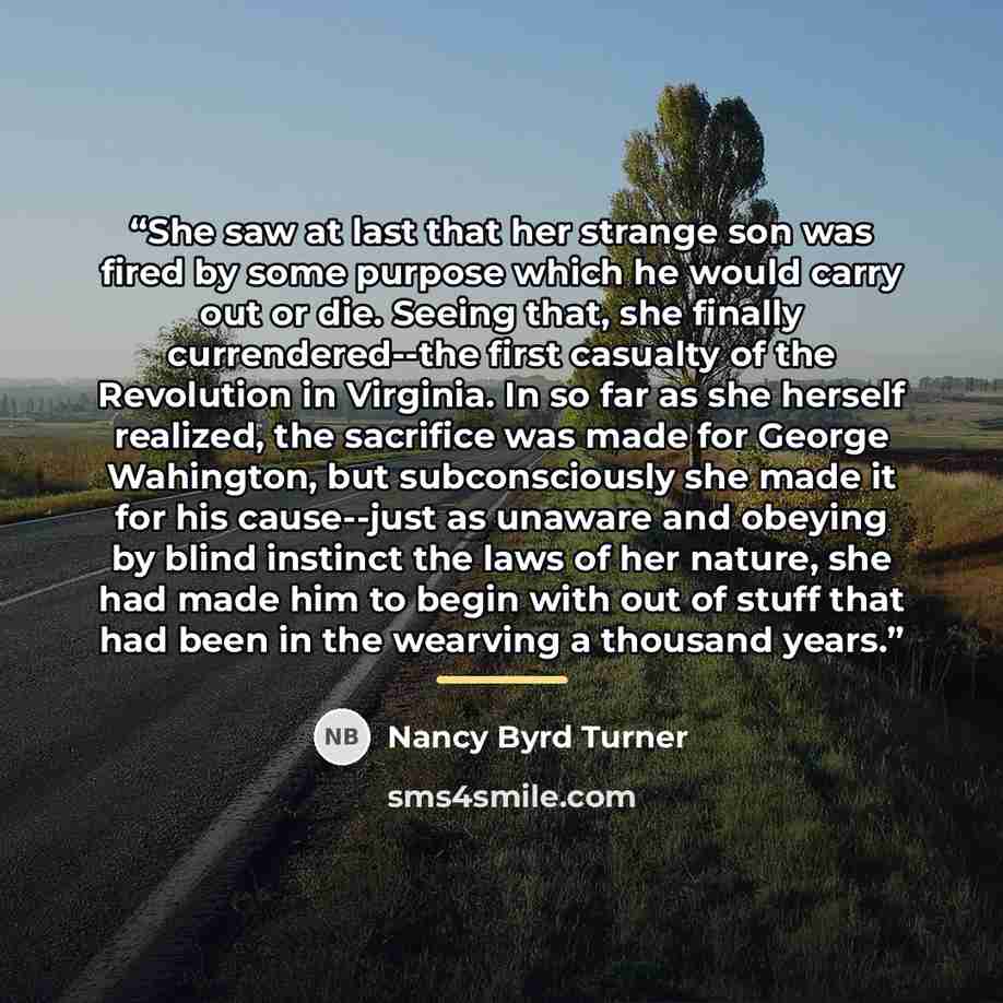 “She saw at last that her strange son was fired by some purpose which he would carry out or die. Seeing that, she finally currendered--the first casualty of the Revolution in Virginia. In so far as she herself realized, the sacrifice was made for George Wahington, but subconsciously she made it for…” quote by Nancy Byrd Turner