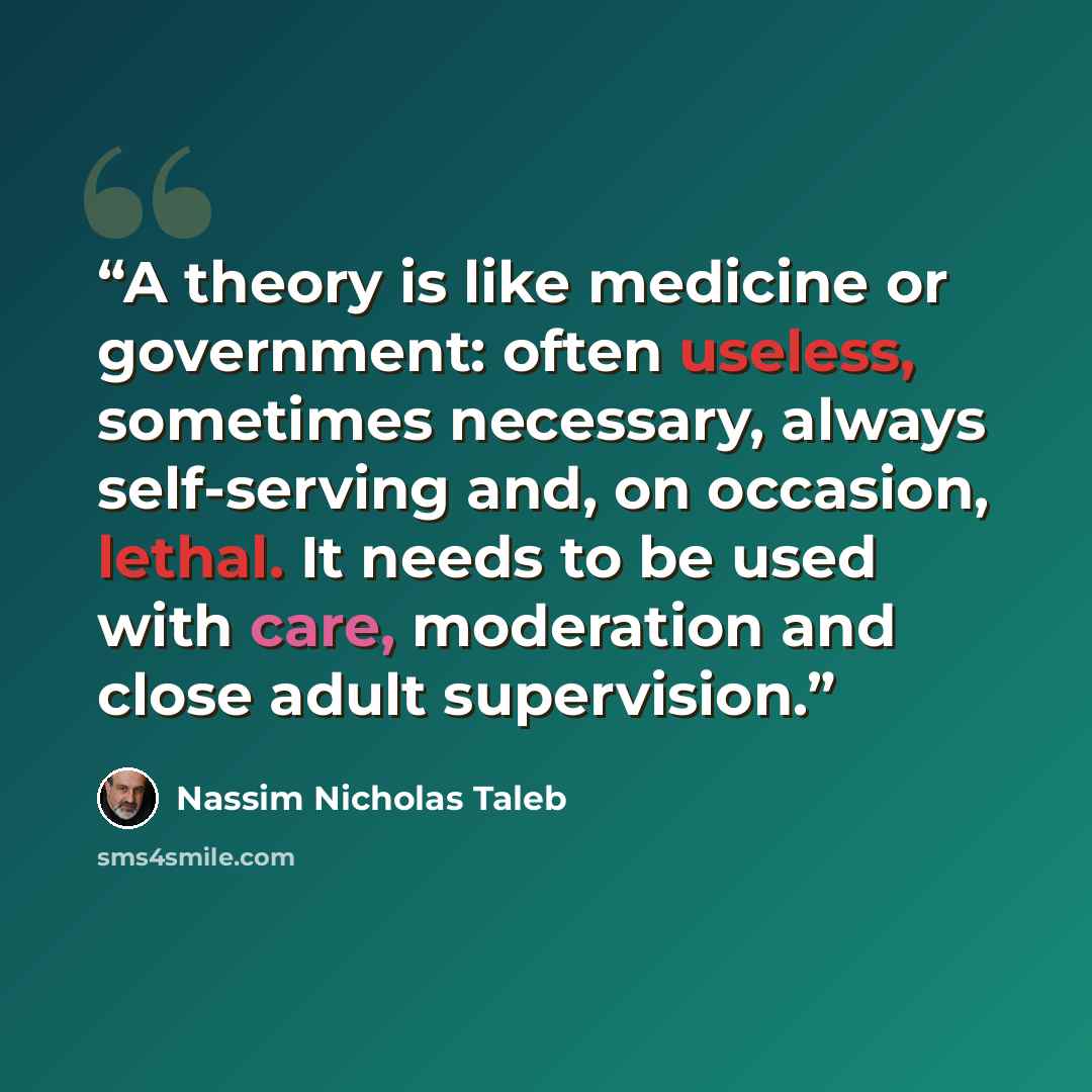 “A theory is like medicine or government: often useless, sometimes necessary, always self-serving and, on occasion, lethal. It needs to be used with care, moderation and close adult supervision.” quote by Nassim Nicholas Taleb