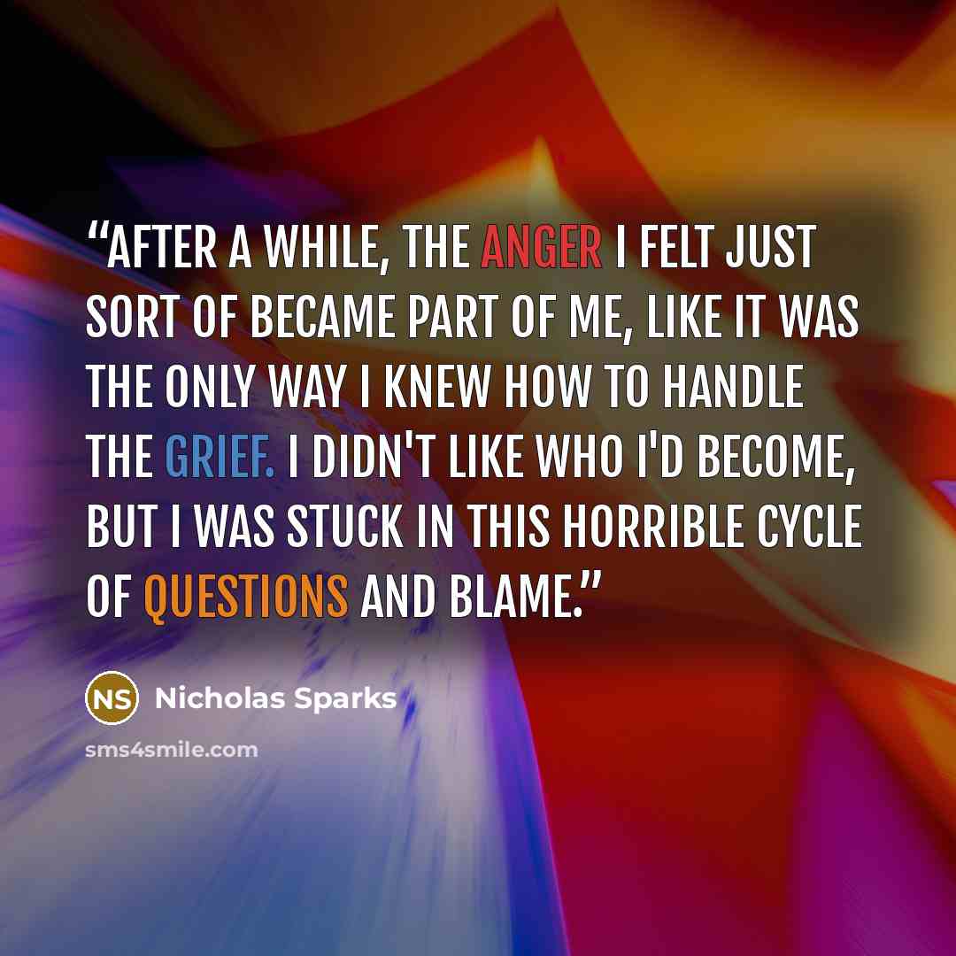 “After a while, the anger I felt just sort of became part of me, like it was the only way I knew how to handle the grief. I didn't like who I'd become, but I was stuck in this horrible cycle of questions and blame.” quote by Nicholas Sparks