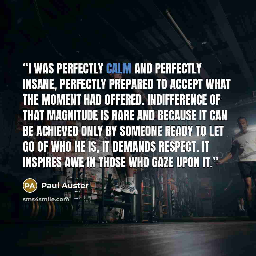 “I was perfectly calm and perfectly insane, perfectly prepared to accept what the moment had offered. Indifference of that magnitude is rare and because it can be achieved only by someone ready to let go of who he is, it demands respect. It inspires awe in those who gaze upon it.” quote by Paul Auster