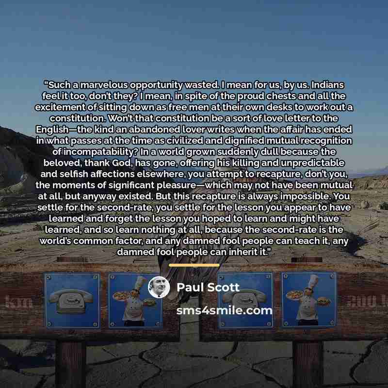 “Such a marvelous opportunity wasted. I mean for us, by us. Indians feel it too, don’t they? I mean, in spite of the proud chests and all the excitement of sitting down as free men at their own desks to work out a constitution. Won’t that constitution be a sort of love letter to the English—the…” quote by Paul Scott
