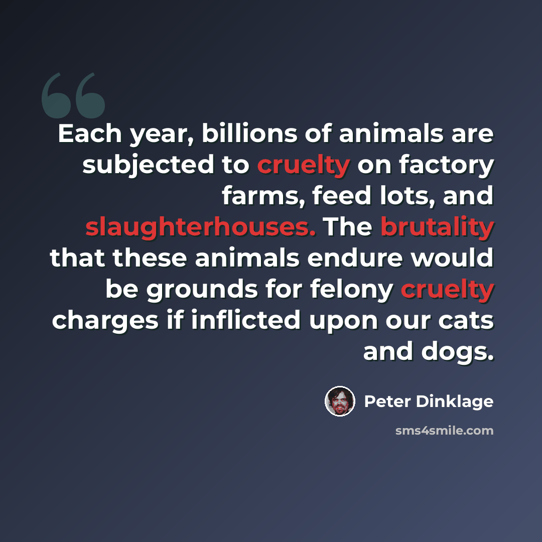 “Each year, billions of animals are subjected to cruelty on factory farms, feed lots, and slaughterhouses. The brutality that these animals endure would be grounds for felony cruelty charges if inflicted upon our cats and dogs.” quote by Peter Dinklage