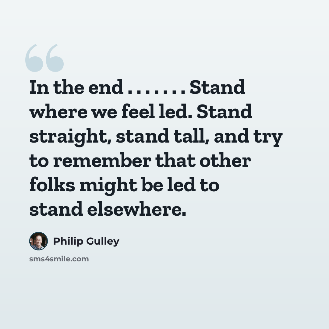 “In the end . . . . . . . Stand where we feel led. Stand straight, stand tall, and try to remember that other folks might be led to stand elsewhere.” quote by Philip Gulley
