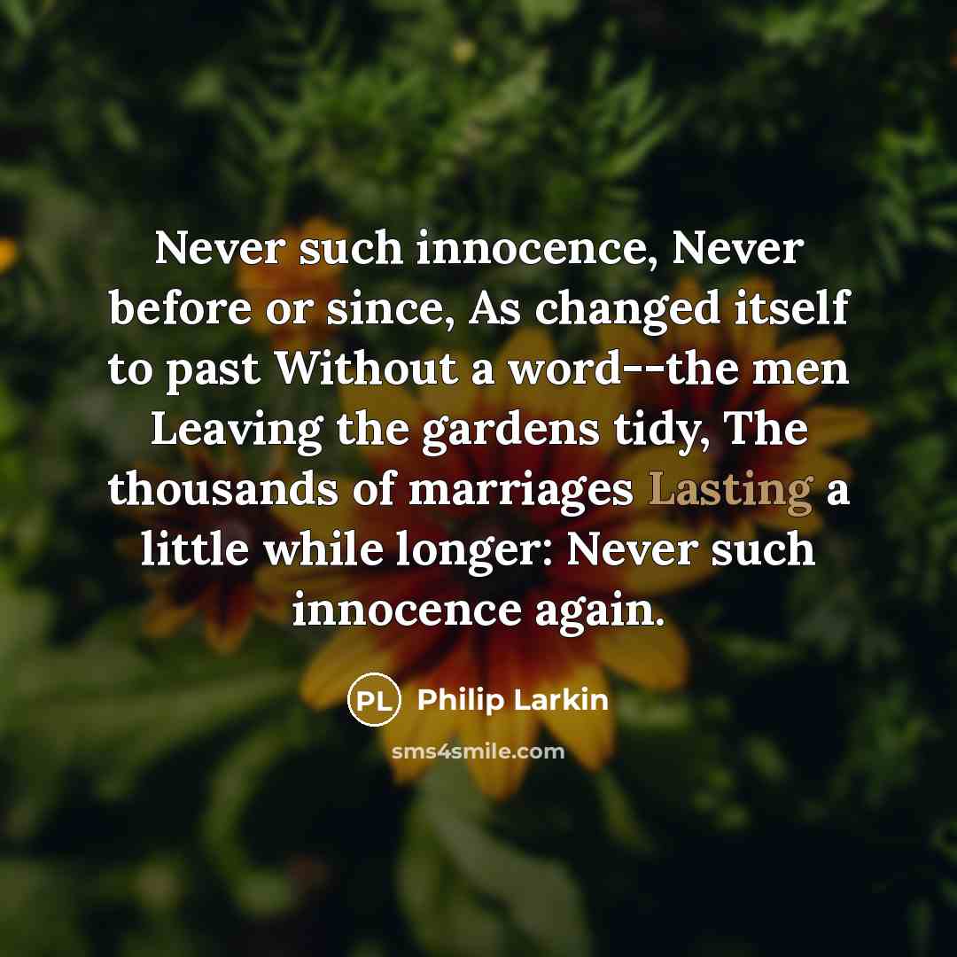 “Never such innocence, Never before or since, As changed itself to past Without a word--the men Leaving the gardens tidy, The thousands of marriages Lasting a little while longer: Never such innocence again.” quote by Philip Larkin