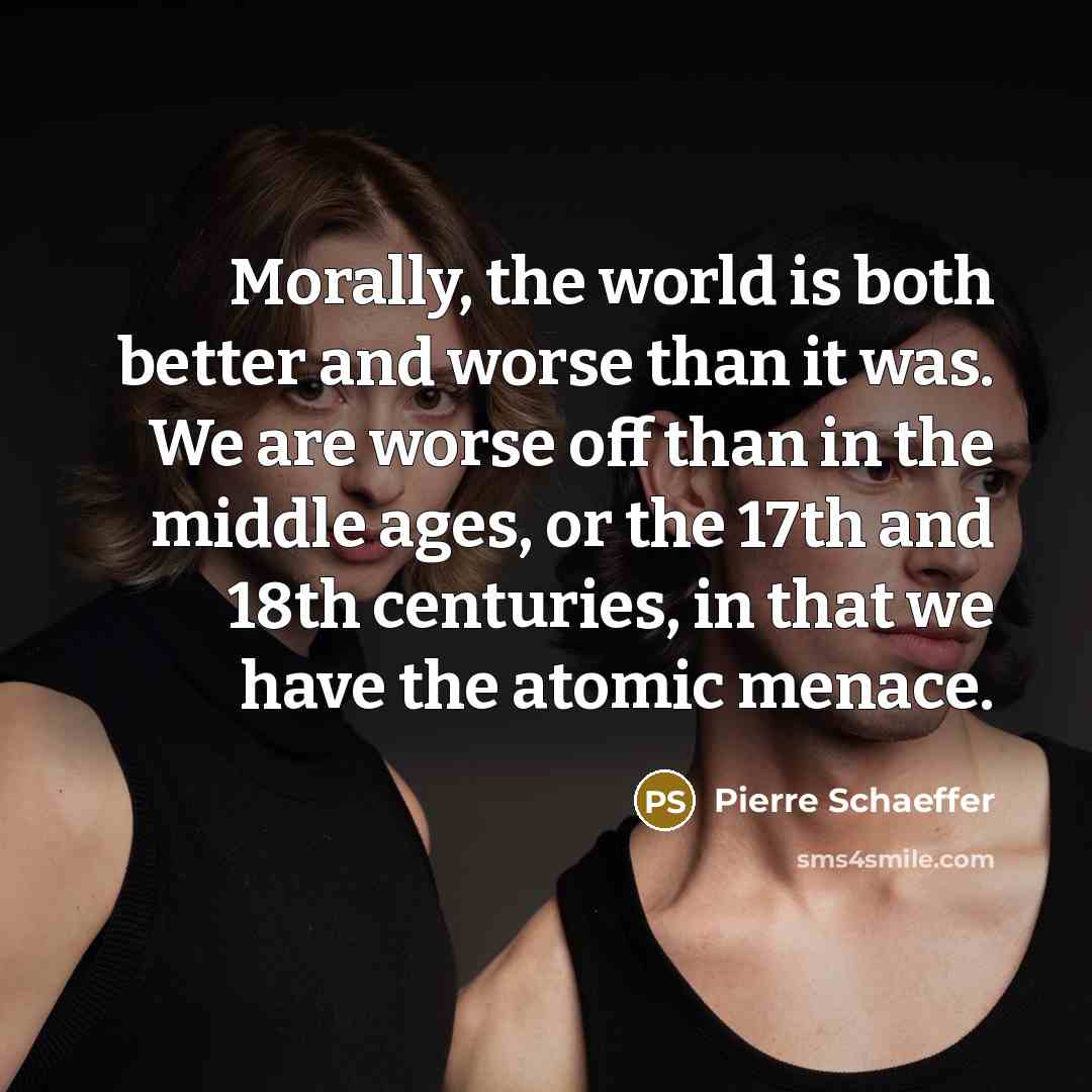 “Morally, the world is both better and worse than it was. We are worse off than in the middle ages, or the 17th and 18th centuries, in that we have the atomic menace.” quote by Pierre Schaeffer