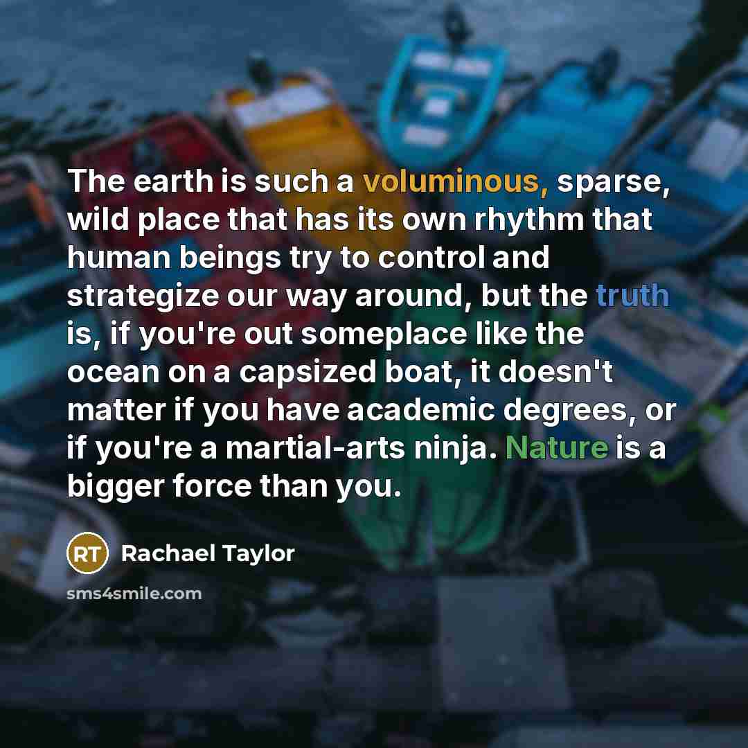 “The earth is such a voluminous, sparse, wild place that has its own rhythm that human beings try to control and strategize our way around, but the truth is, if you're out someplace like the ocean on a capsized boat, it doesn't matter if you have academic degrees, or if you're a martial-arts ninja…” quote by Rachael Taylor