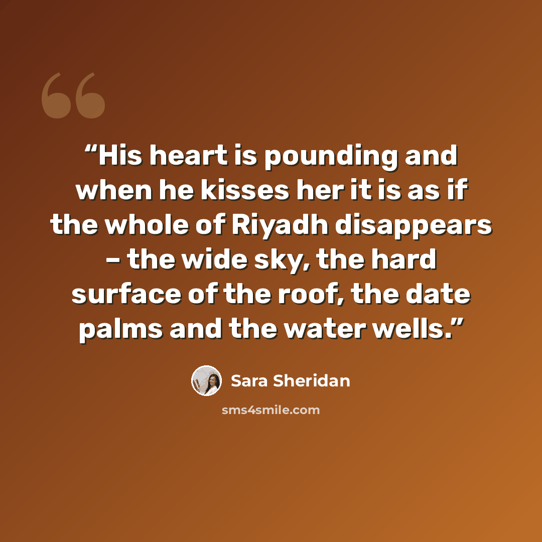 “His heart is pounding and when he kisses her it is as if the whole of Riyadh disappears – the wide sky, the hard surface of the roof, the date palms and the water wells.” quote by Sara Sheridan