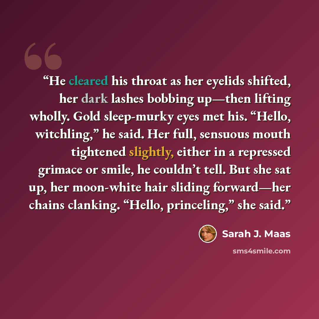 “He cleared his throat as her eyelids shifted, her dark lashes bobbing up—then lifting wholly. Gold sleep-murky eyes met his. “Hello, witchling,” he said. Her full, sensuous mouth tightened slightly, either in a repressed grimace or smile, he couldn’t tell. But she sat up, her moon-white hair…” quote by Sarah J. Maas