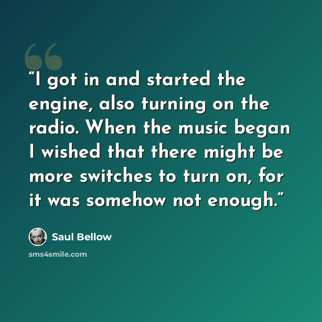 “I got in and started the engine, also turning on the radio. When the music began I wished that there might be more switches to turn on, for it was somehow not enough.” quote by Saul Bellow