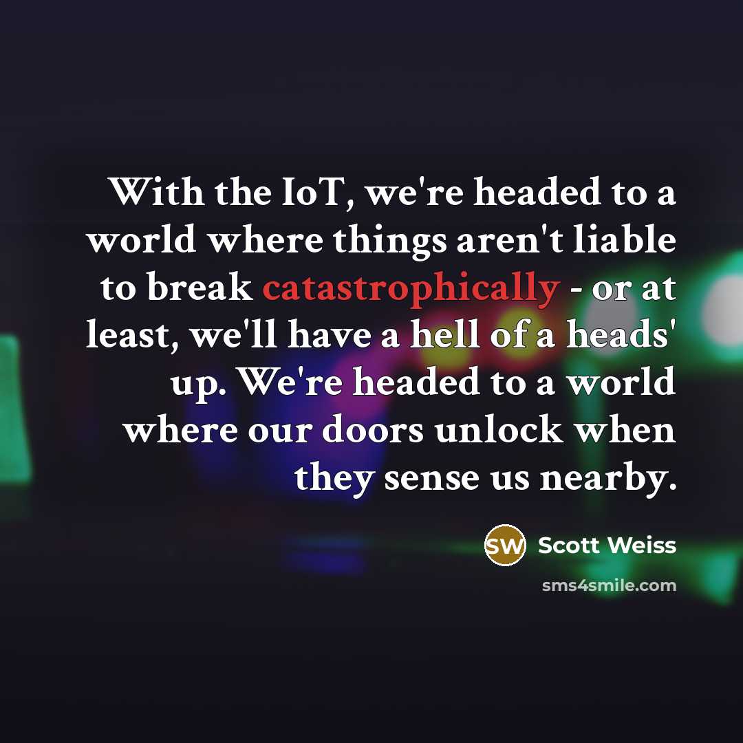 “With the IoT, we're headed to a world where things aren't liable to break catastrophically - or at least, we'll have a hell of a heads' up. We're headed to a world where our doors unlock when they sense us nearby.” quote by Scott Weiss