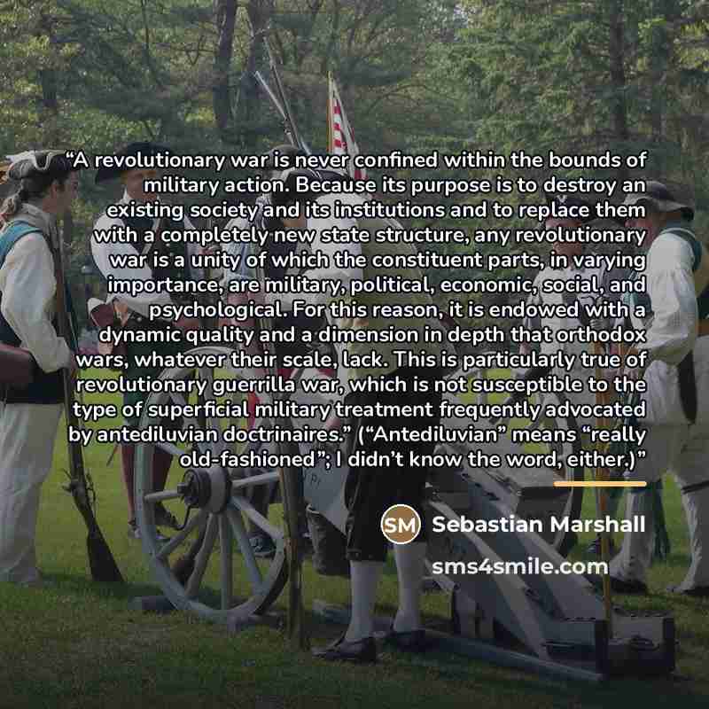 “A revolutionary war is never confined within the bounds of military action. Because its purpose is to destroy an existing society and its institutions and to replace them with a completely new state structure, any revolutionary war is a unity of which the constituent parts, in varying importance…” quote by Sebastian Marshall