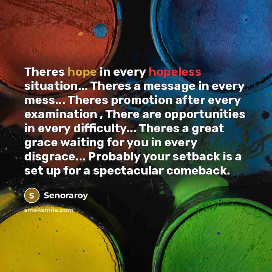 “Theres hope in every hopeless situation... Theres a message in every mess... Theres promotion after every examination , There are opportunities in every difficulty... Theres a great grace waiting for you in every disgrace... Probably your setback is a set up for a spectacular comeback.” quote by Senoraroy