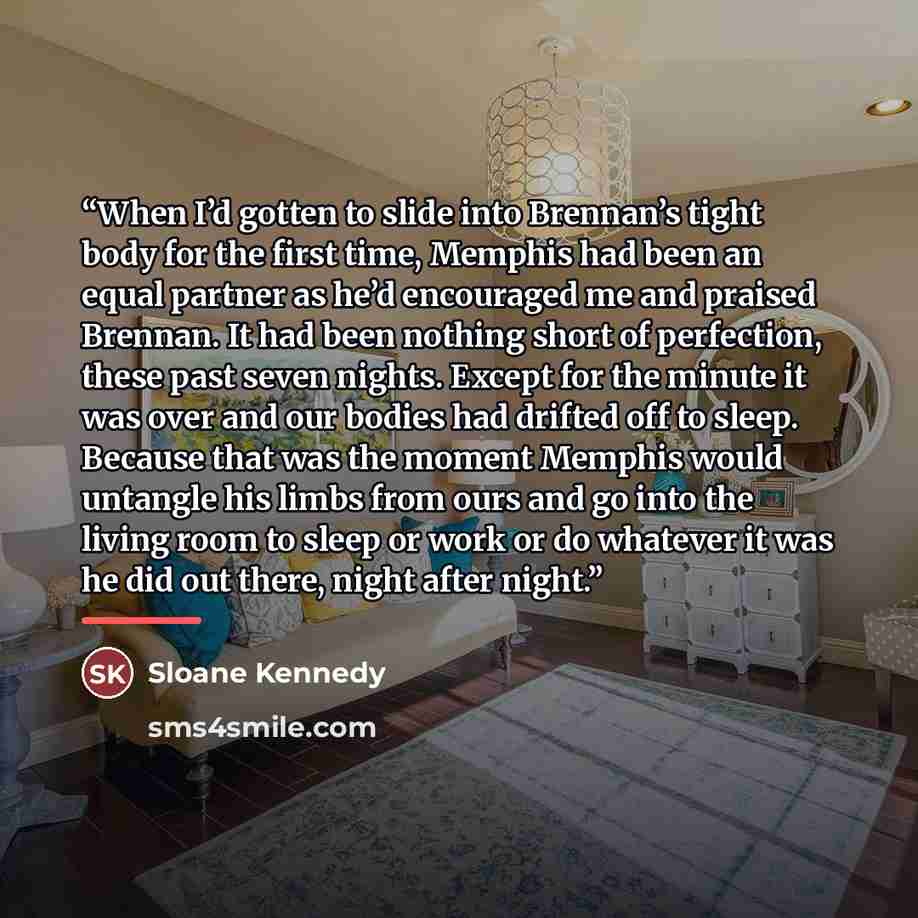 “When I’d gotten to slide into Brennan’s tight body for the first time, Memphis had been an equal partner as he’d encouraged me and praised Brennan. It had been nothing short of perfection, these past seven nights. Except for the minute it was over and our bodies had drifted off to sleep. Because…” quote by Sloane Kennedy