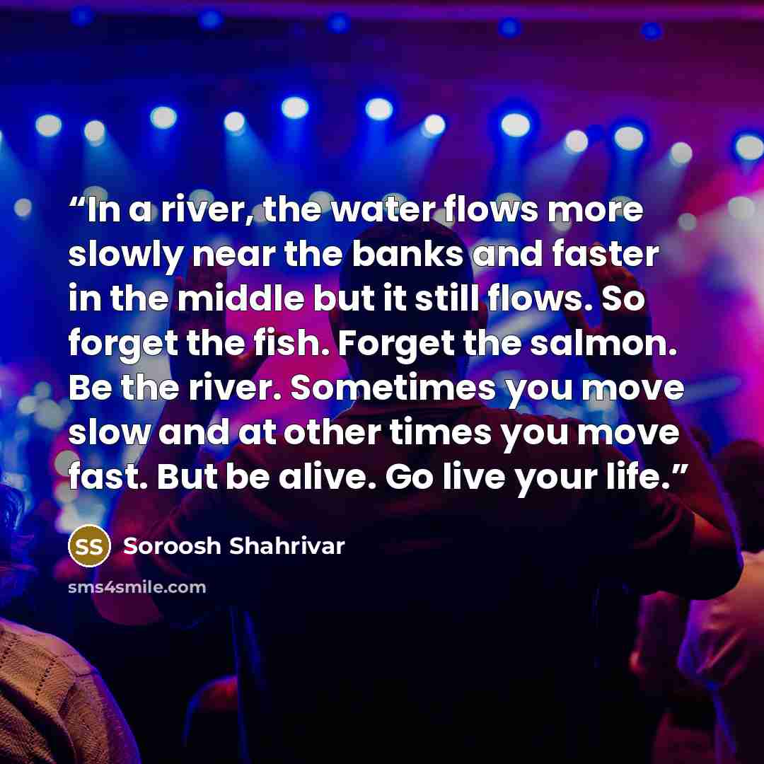 “In a river, the water flows more slowly near the banks and faster in the middle but it still flows. So forget the fish. Forget the salmon. Be the river. Sometimes you move slow and at other times you move fast. But be alive. Go live your life.” quote by Soroosh Shahrivar