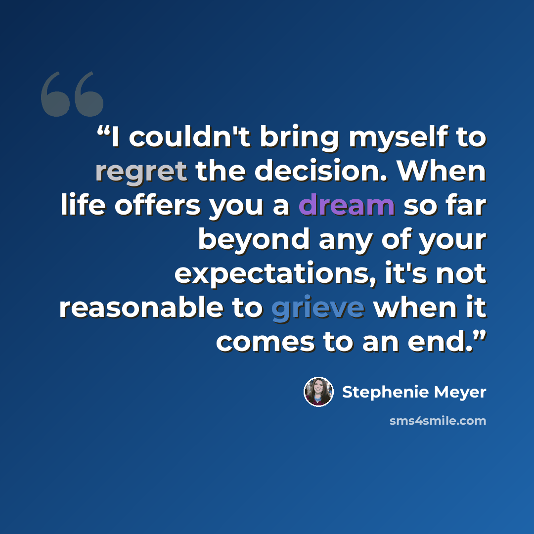 “I couldn't bring myself to regret the decision. When life offers you a dream so far beyond any of your expectations, it's not reasonable to grieve when it comes to an end.” quote by Stephenie Meyer