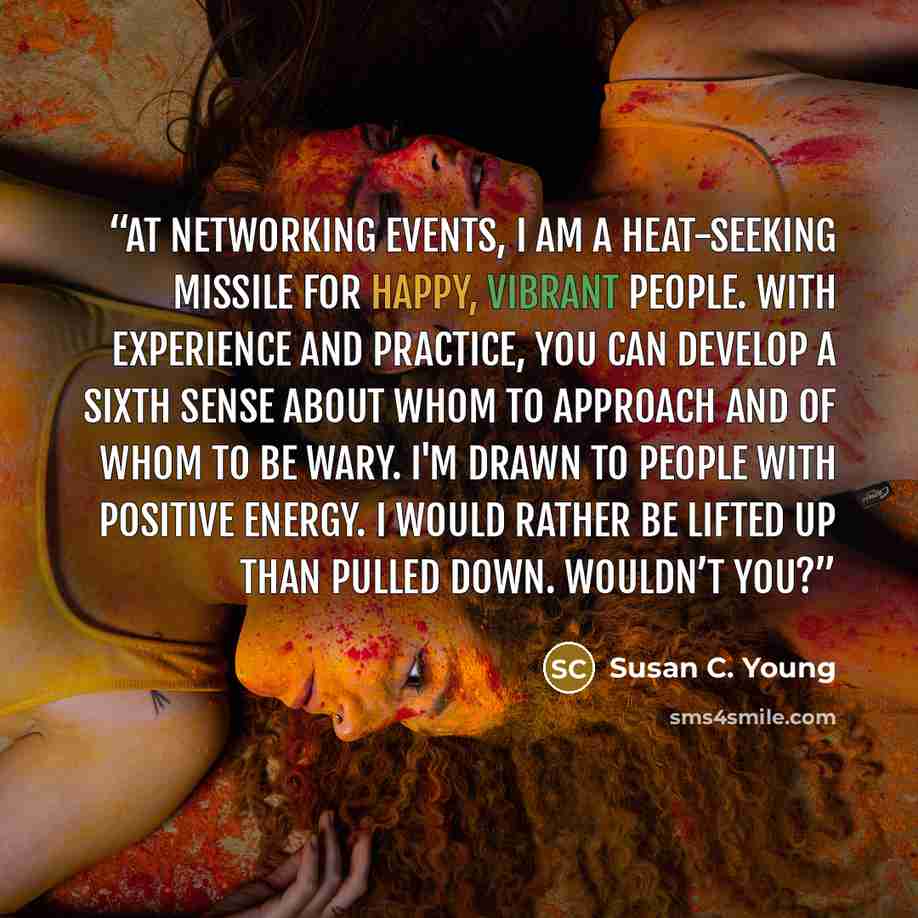 “At networking events, I am a heat-seeking missile for happy, vibrant people. With experience and practice, you can develop a sixth sense about whom to approach and of whom to be wary. I'm drawn to people with positive energy. I would rather be lifted up than pulled down. Wouldn’t you?” quote by Susan C. Young