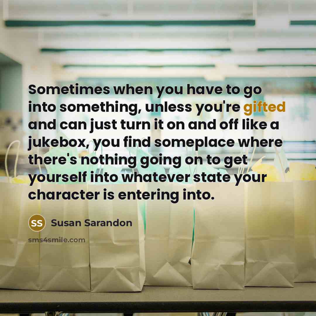 “Sometimes when you have to go into something, unless you're gifted and can just turn it on and off like a jukebox, you find someplace where there's nothing going on to get yourself into whatever state your character is entering into.” quote by Susan Sarandon