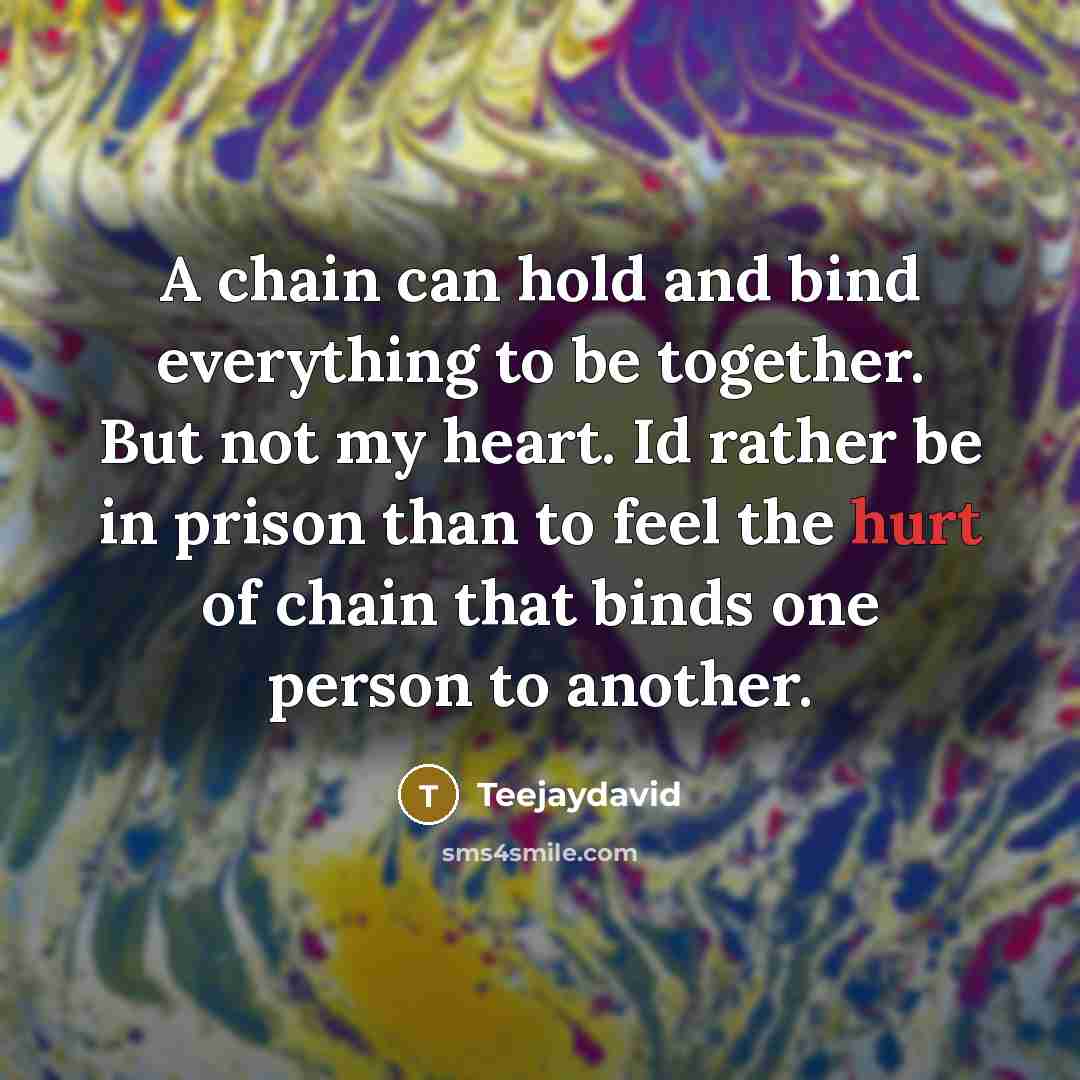 “A chain can hold and bind everything to be together. But not my heart. Id rather be in prison than to feel the hurt of chain that binds one person to another.” quote by Teejaydavid