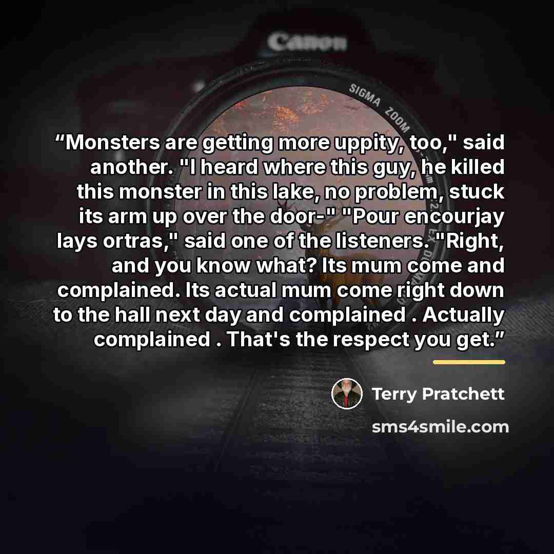 “Monsters are getting more uppity, too," said another. "I heard where this guy, he killed this monster in this lake, no problem, stuck its arm up over the door-" "Pour encourjay lays ortras," said one of the listeners. "Right, and you know what? Its mum come and complained. Its actual mum come…” quote by Terry Pratchett