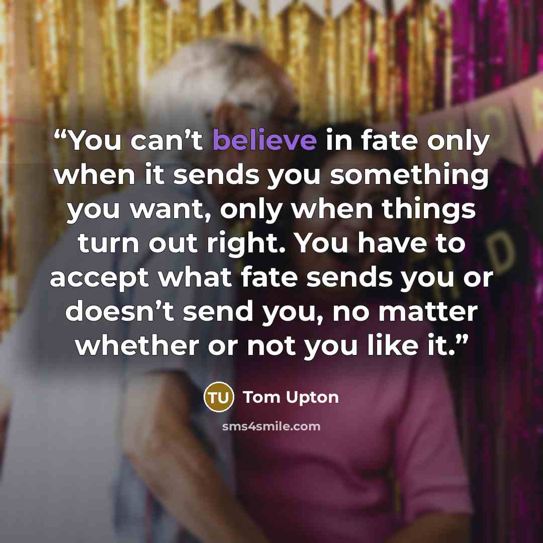 “You can’t believe in fate only when it sends you something you want, only when things turn out right. You have to accept what fate sends you or doesn’t send you, no matter whether or not you like it.” quote by Tom Upton