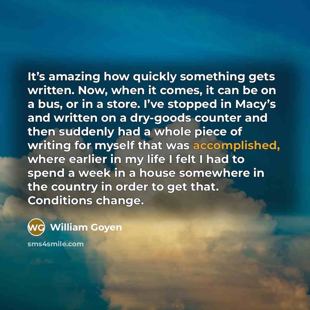 “It’s amazing how quickly something gets written. Now, when it comes, it can be on a bus, or in a store. I’ve stopped in Macy’s and written on a dry-goods counter and then suddenly had a whole piece of writing for myself that was accomplished, where earlier in my life I felt I had to spend a week…” quote by William Goyen