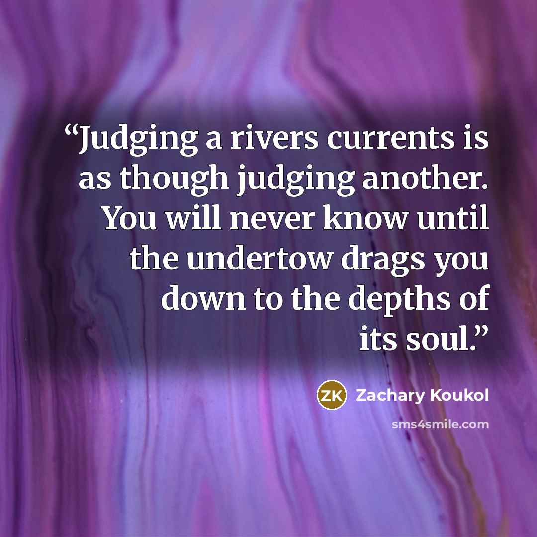 “Judging a rivers currents is as though judging another. You will never know until the undertow drags you down to the depths of its soul.” quote by Zachary Koukol