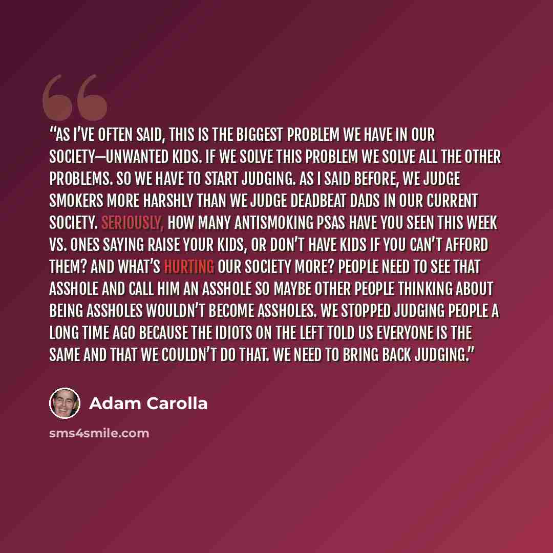 “As I’ve often said, this is the biggest problem we have in our society—unwanted kids. If we solve this problem we solve all the other problems. So we have to start judging. As I said before, we judge smokers more harshly than we judge deadbeat dads in our current society. Seriously, how many…” quote by Adam Carolla