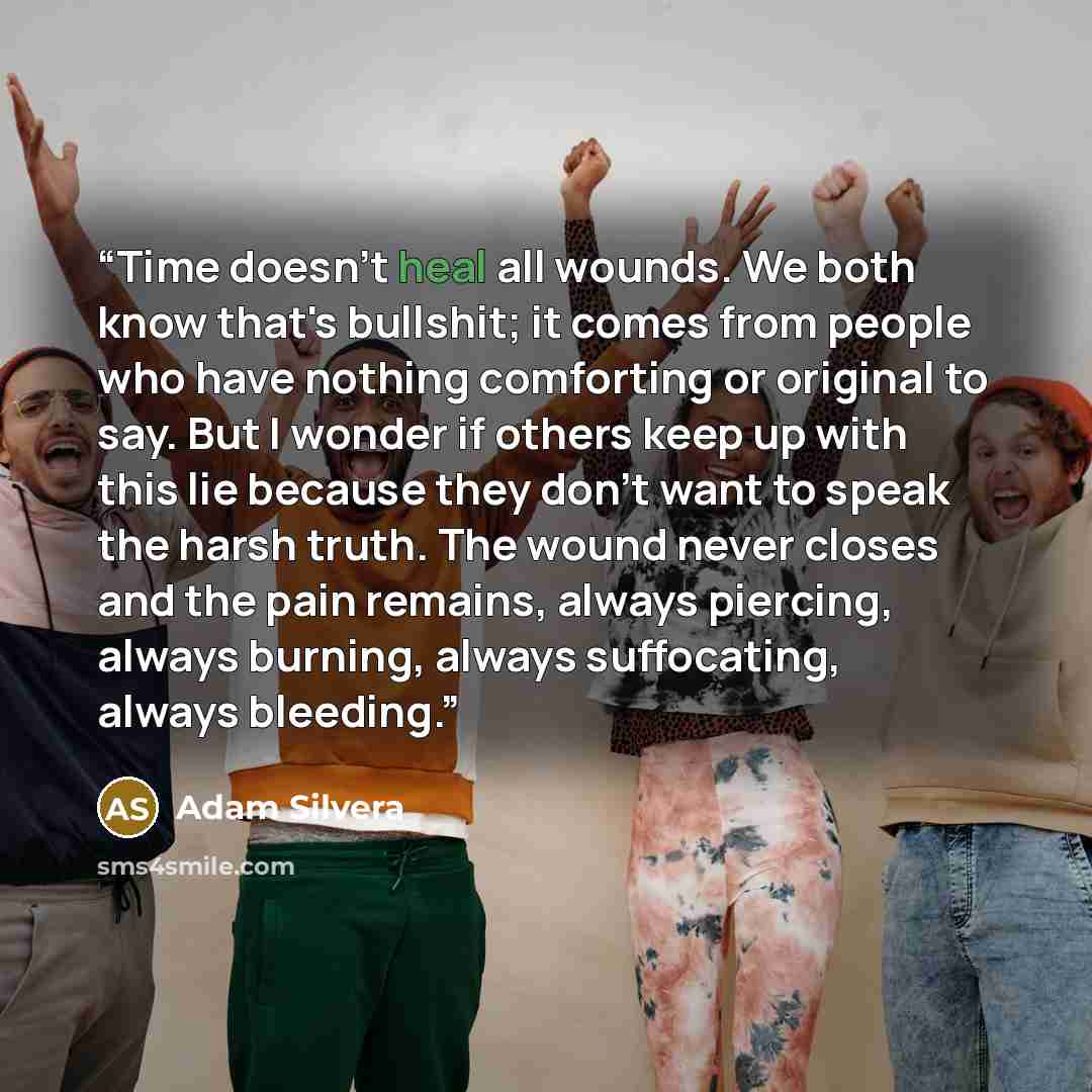 “Time doesn't heal all wounds. We both know that's bullshit; it comes from people who have nothing comforting or original to say. But I wonder if others keep up with this lie because they don't want to speak the harsh truth. The wound never closes and the pain remains, always piercing, always…” quote by Adam Silvera