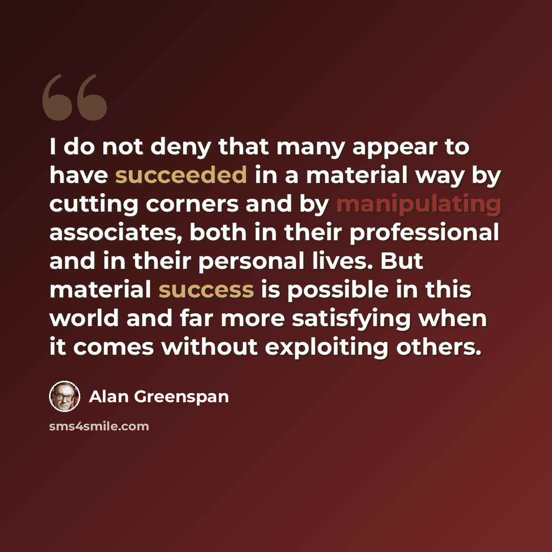 “I do not deny that many appear to have succeeded in a material way by cutting corners and by manipulating associates, both in their professional and in their personal lives. But material success is possible in this world and far more satisfying when it comes without exploiting others.” quote by Alan Greenspan
