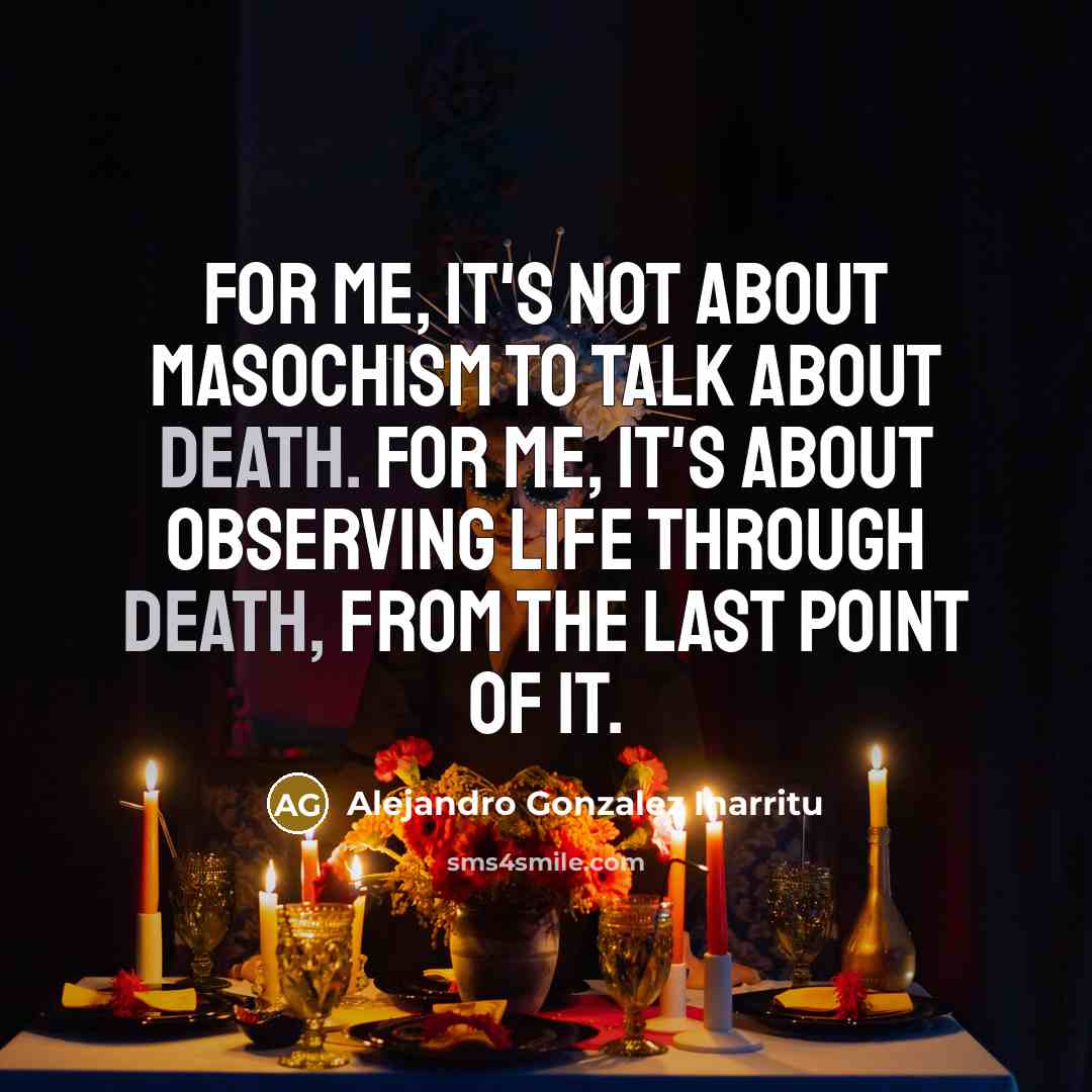 “For me, it's not about masochism to talk about death. For me, it's about observing life through death, from the last point of it.” quote by Alejandro Gonzalez Inarritu