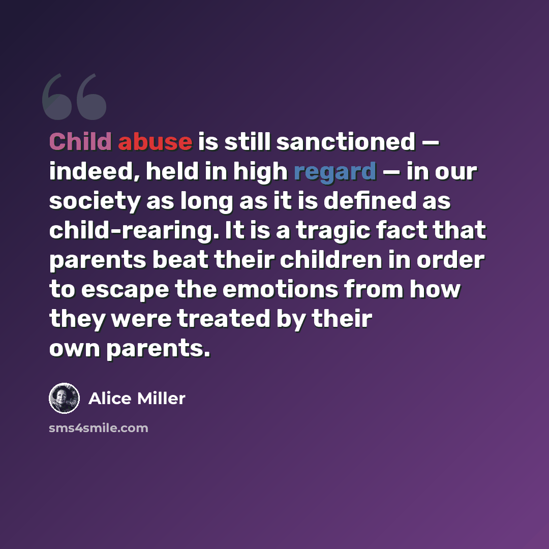 “Child abuse is still sanctioned — indeed, held in high regard — in our society as long as it is defined as child-rearing. It is a tragic fact that parents beat their children in order to escape the emotions from how they were treated by their own parents.” quote by Alice Miller