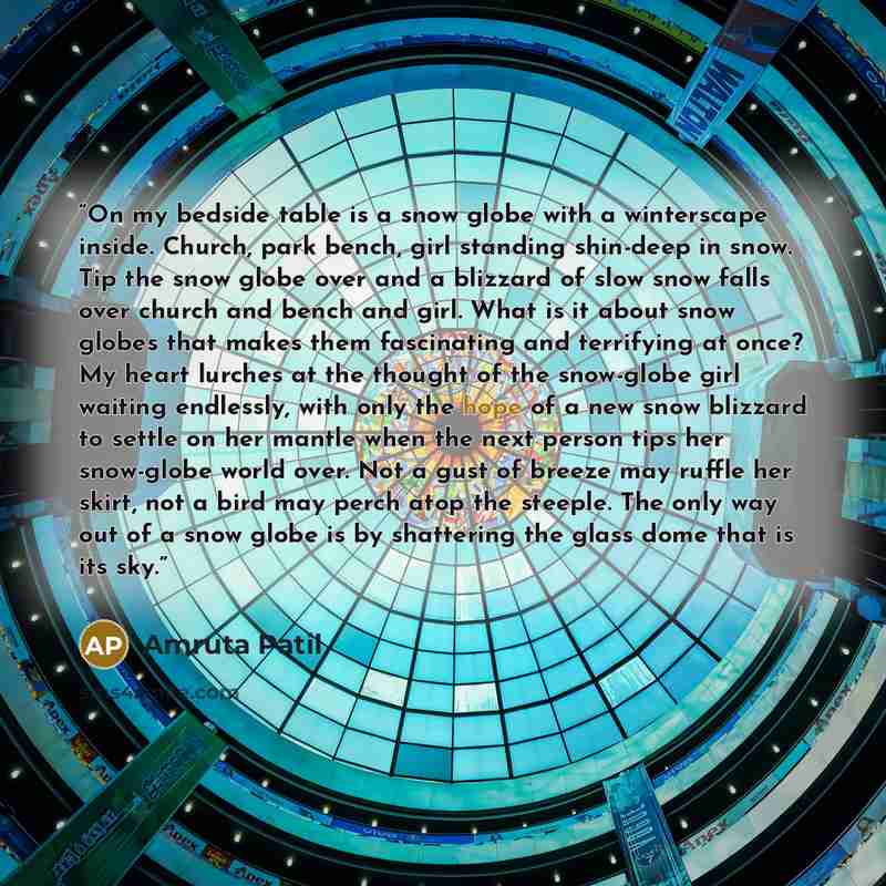 “On my bedside table is a snow globe with a winterscape inside. Church, park bench, girl standing shin-deep in snow. Tip the snow globe over and a blizzard of slow snow falls over church and bench and girl. What is it about snow globes that makes them fascinating and terrifying at once? My heart…” quote by Amruta Patil