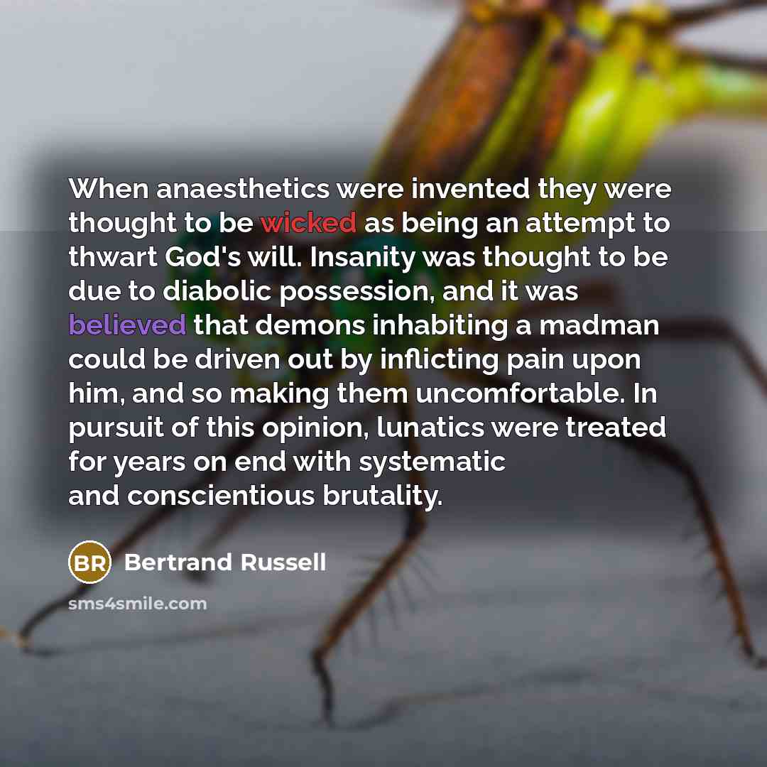 “When anaesthetics were invented they were thought to be wicked as being an attempt to thwart God's will. Insanity was thought to be due to diabolic possession, and it was believed that demons inhabiting a madman could be driven out by inflicting pain upon him, and so making them uncomfortable. In…” quote by Bertrand Russell