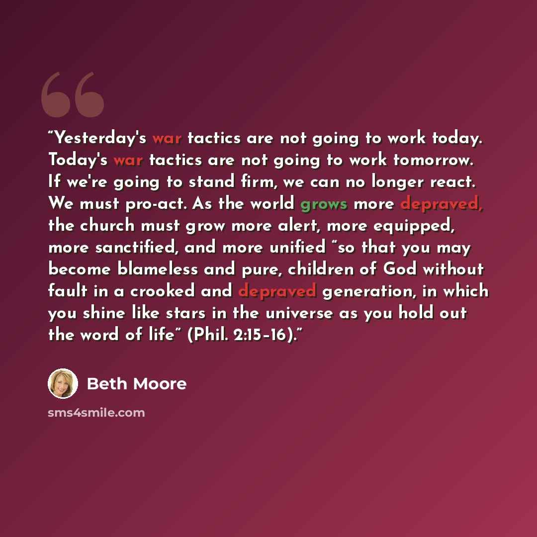 “Yesterday's war tactics are not going to work today. Today's war tactics are not going to work tomorrow. If we're going to stand firm, we can no longer react. We must pro-act. As the world grows more depraved, the church must grow more alert, more equipped, more sanctified, and more unified “so…” quote by Beth Moore