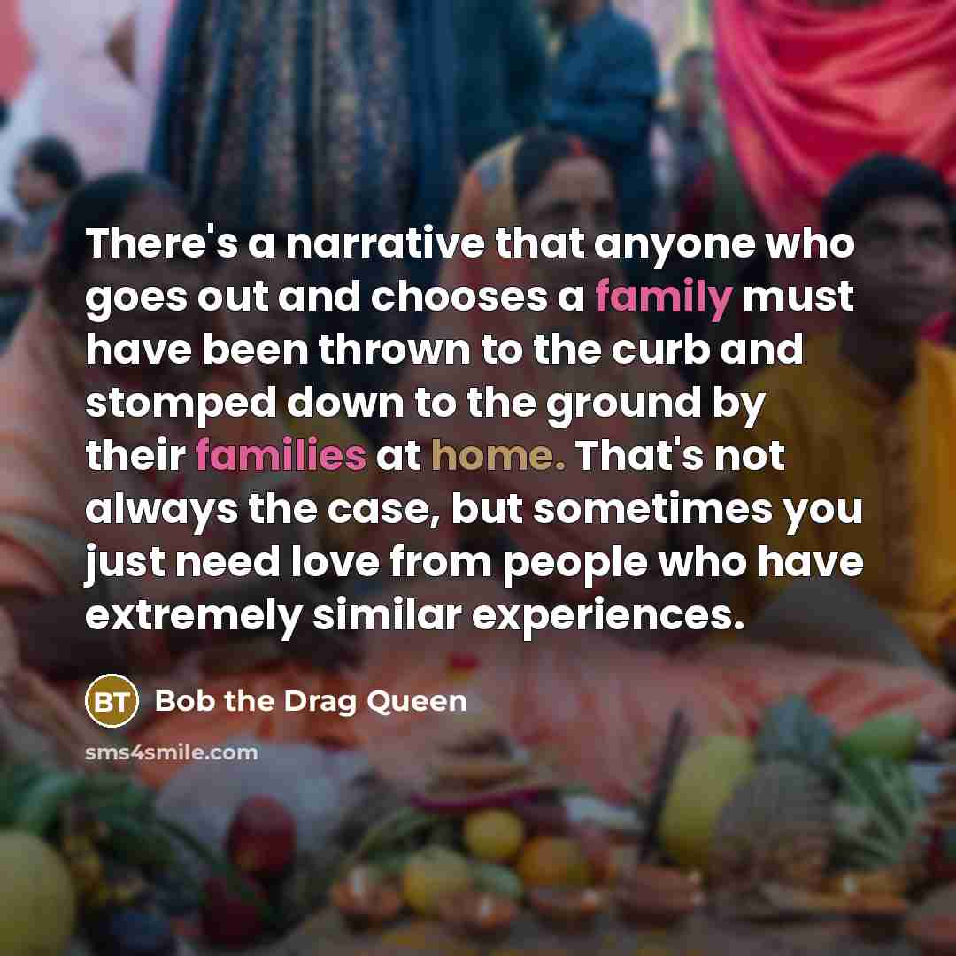 “There's a narrative that anyone who goes out and chooses a family must have been thrown to the curb and stomped down to the ground by their families at home. That's not always the case, but sometimes you just need love from people who have extremely similar experiences.” quote by Bob the Drag Queen