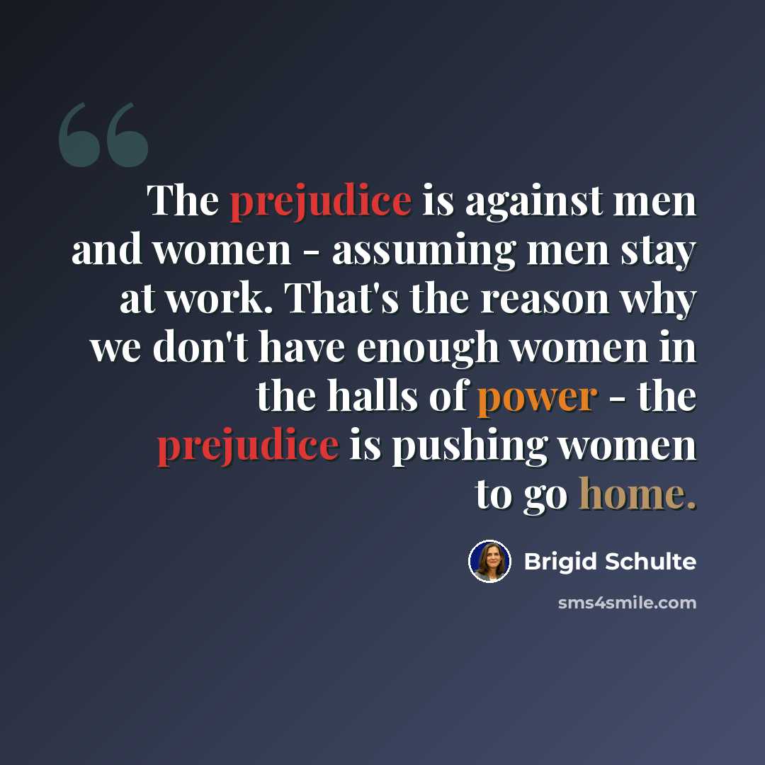 “The prejudice is against men and women - assuming men stay at work. That's the reason why we don't have enough women in the halls of power - the prejudice is pushing women to go home.” quote by Brigid Schulte