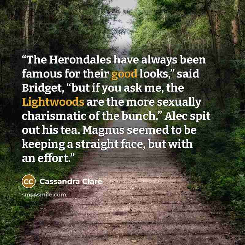 “The Herondales have always been famous for their good looks,” said Bridget, “but if you ask me, the Lightwoods are the more sexually charismatic of the bunch.” Alec spit out his tea. Magnus seemed to be keeping a straight face, but with an effort.” quote by Cassandra Clare