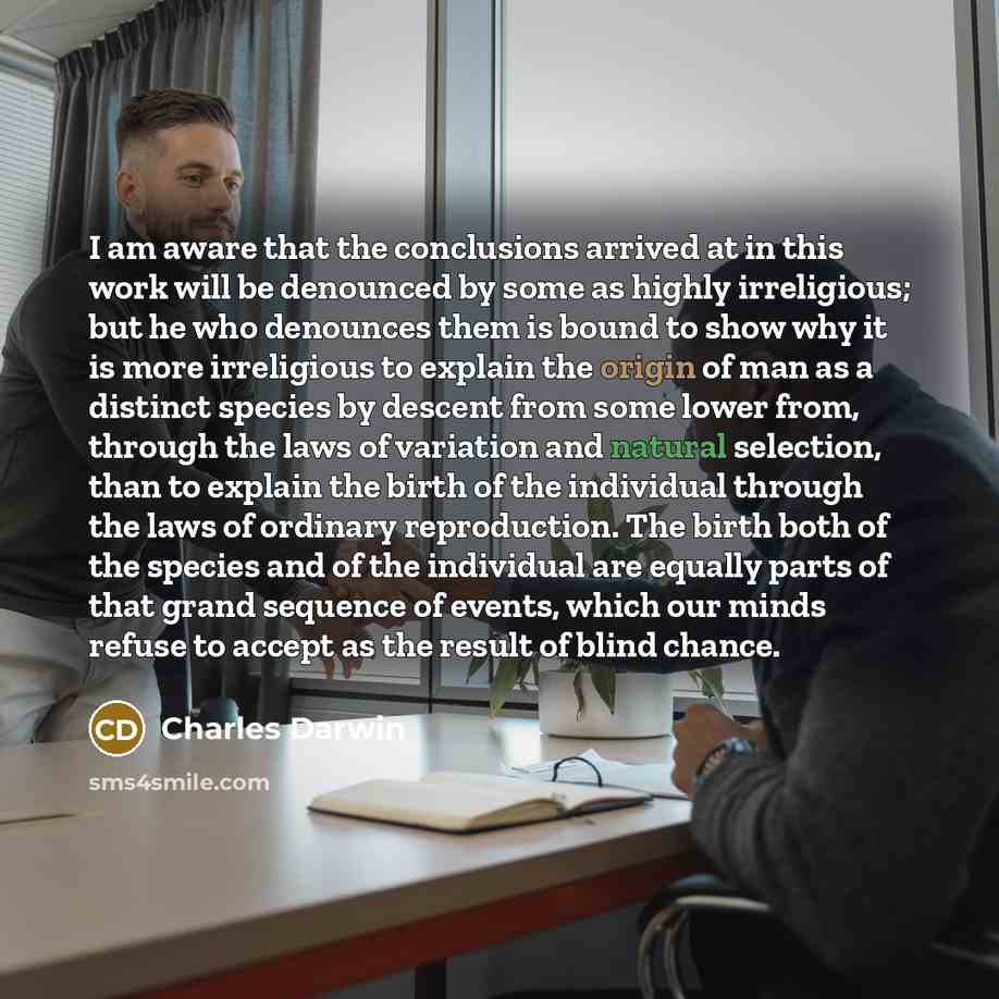 “I am aware that the conclusions arrived at in this work will be denounced by some as highly irreligious; but he who denounces them is bound to show why it is more irreligious to explain the origin of man as a distinct species by descent from some lower from, through the laws of variation and…” quote by Charles Darwin