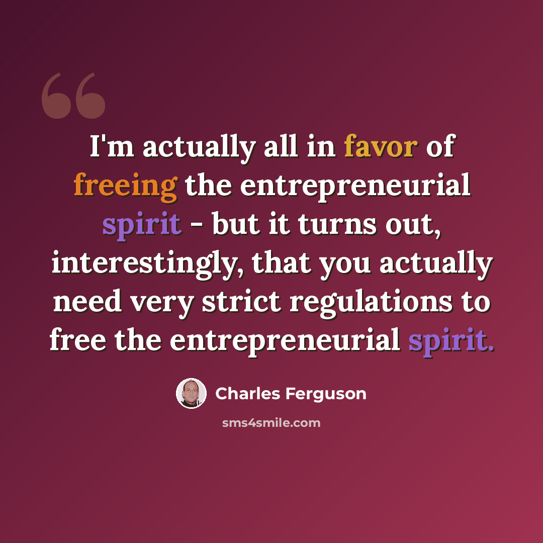 “I'm actually all in favor of freeing the entrepreneurial spirit - but it turns out, interestingly, that you actually need very strict regulations to free the entrepreneurial spirit.” quote by Charles Ferguson