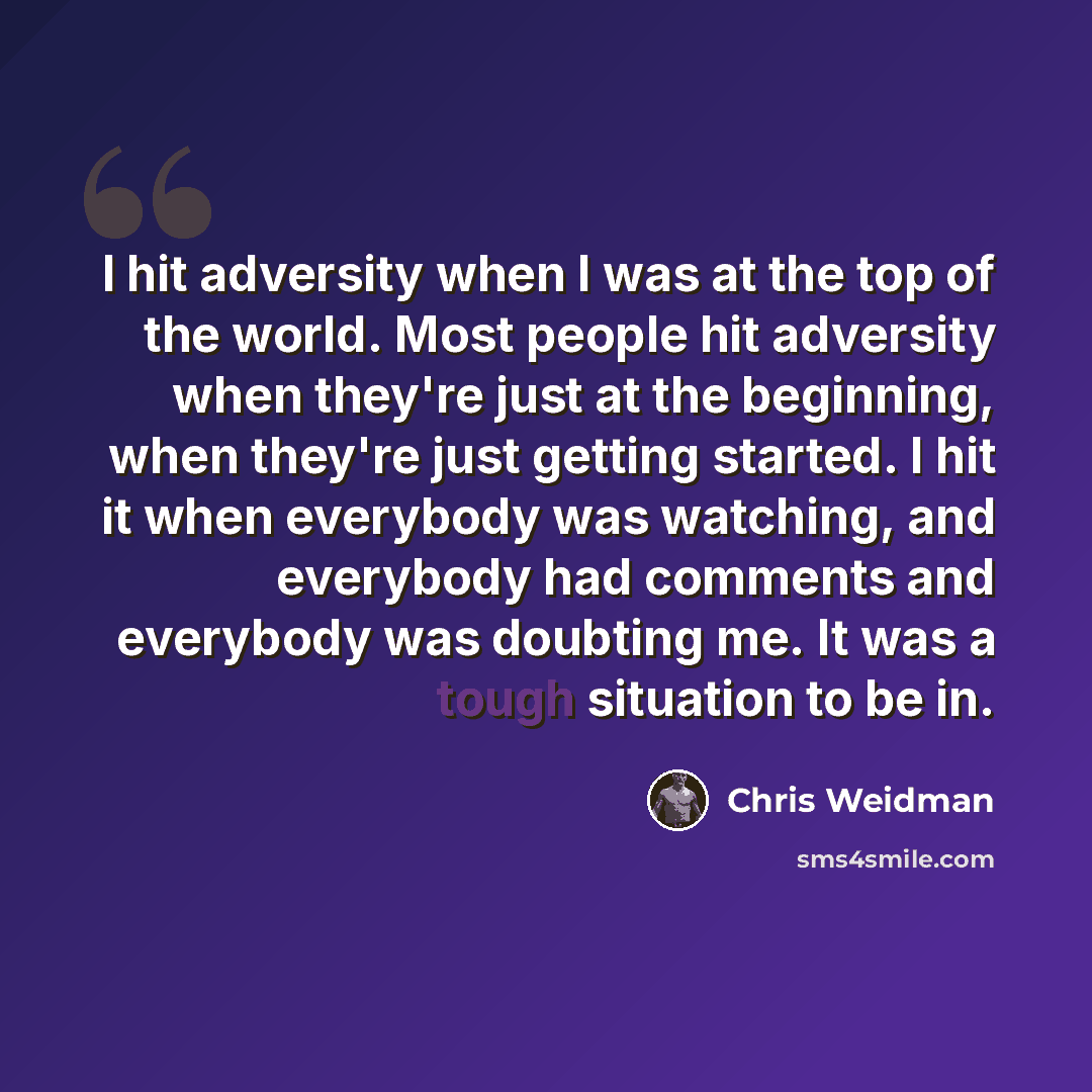 “I hit adversity when I was at the top of the world. Most people hit adversity when they're just at the beginning, when they're just getting started. I hit it when everybody was watching, and everybody had comments and everybody was doubting me. It was a tough situation to be in.” quote by Chris Weidman