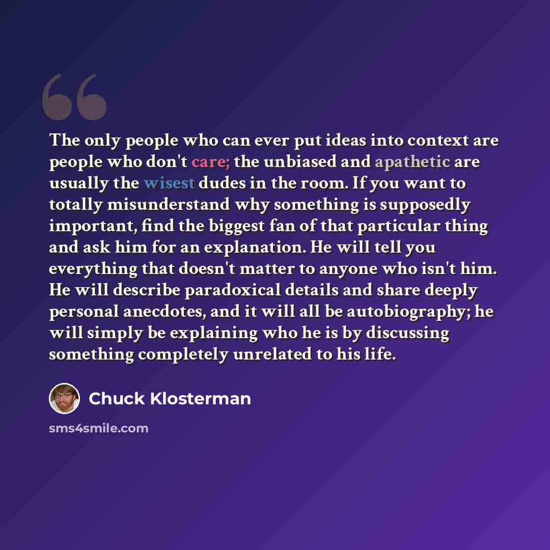 “The only people who can ever put ideas into context are people who don't care; the unbiased and apathetic are usually the wisest dudes in the room. If you want to totally misunderstand why something is supposedly important, find the biggest fan of that particular thing and ask him for an…” quote by Chuck Klosterman