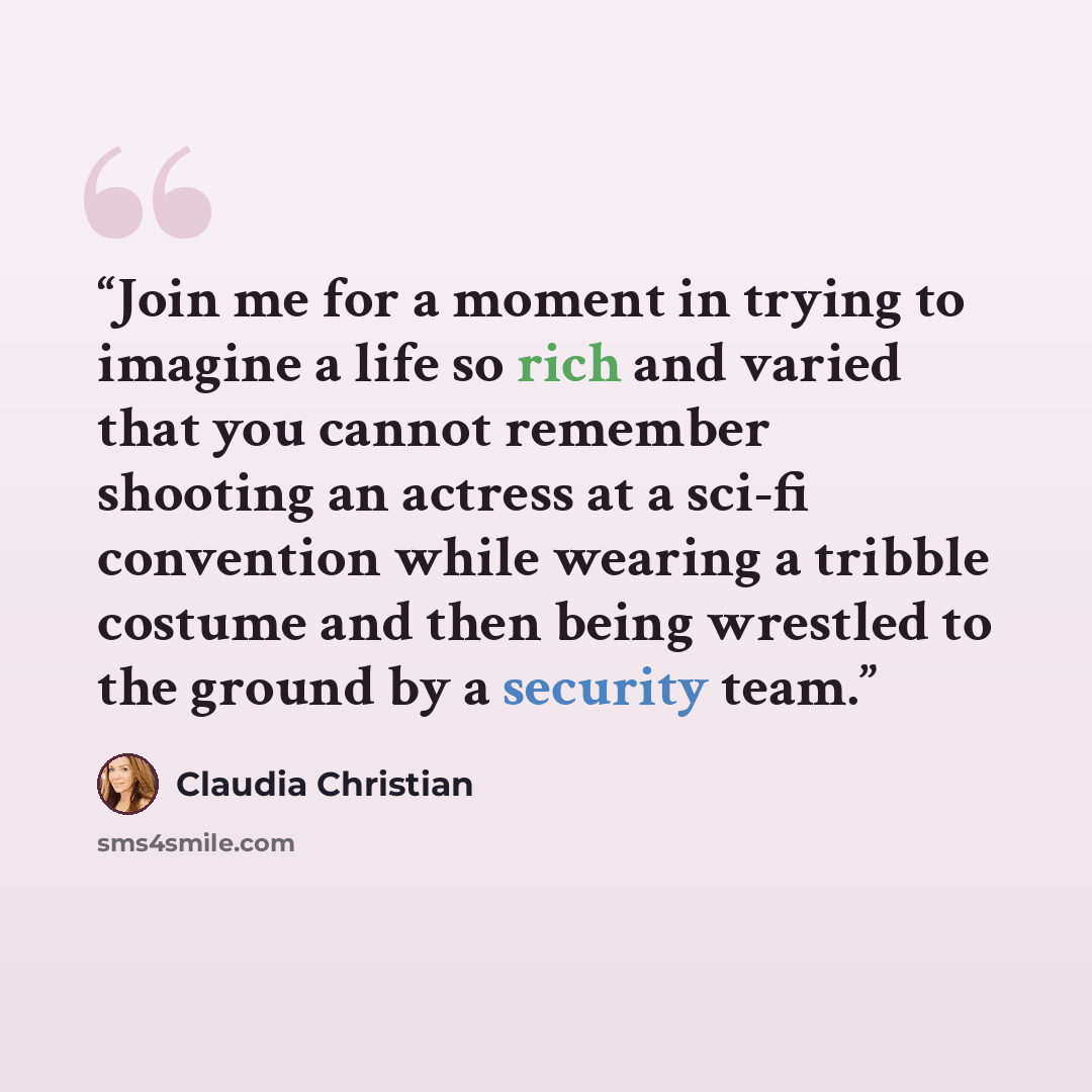 “Join me for a moment in trying to imagine a life so rich and varied that you cannot remember shooting an actress at a sci-fi convention while wearing a tribble costume and then being wrestled to the ground by a security team.” quote by Claudia Christian