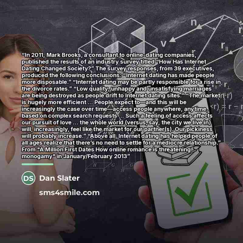 “In 2011, Mark Brooks, a consultant to online-dating companies, published the results of an industry survey titled “How Has Internet Dating Changed Society?” The survey responses, from 39 executives, produced the following conclusions: “Internet dating has made people more disposable.” “Internet…” quote by Dan Slater