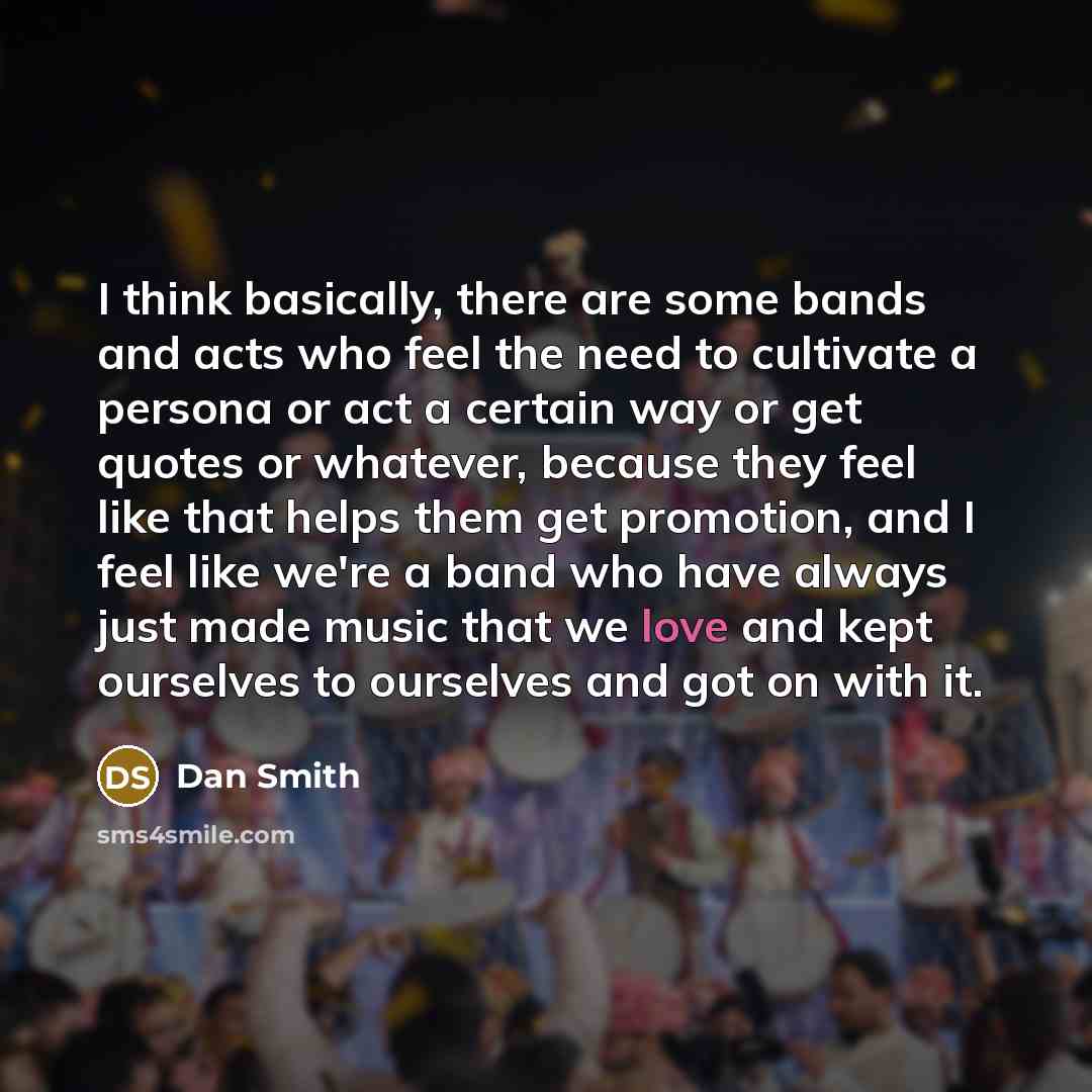 “I think basically, there are some bands and acts who feel the need to cultivate a persona or act a certain way or get quotes or whatever, because they feel like that helps them get promotion, and I feel like we're a band who have always just made music that we love and kept ourselves to ourselves…” quote by Dan Smith