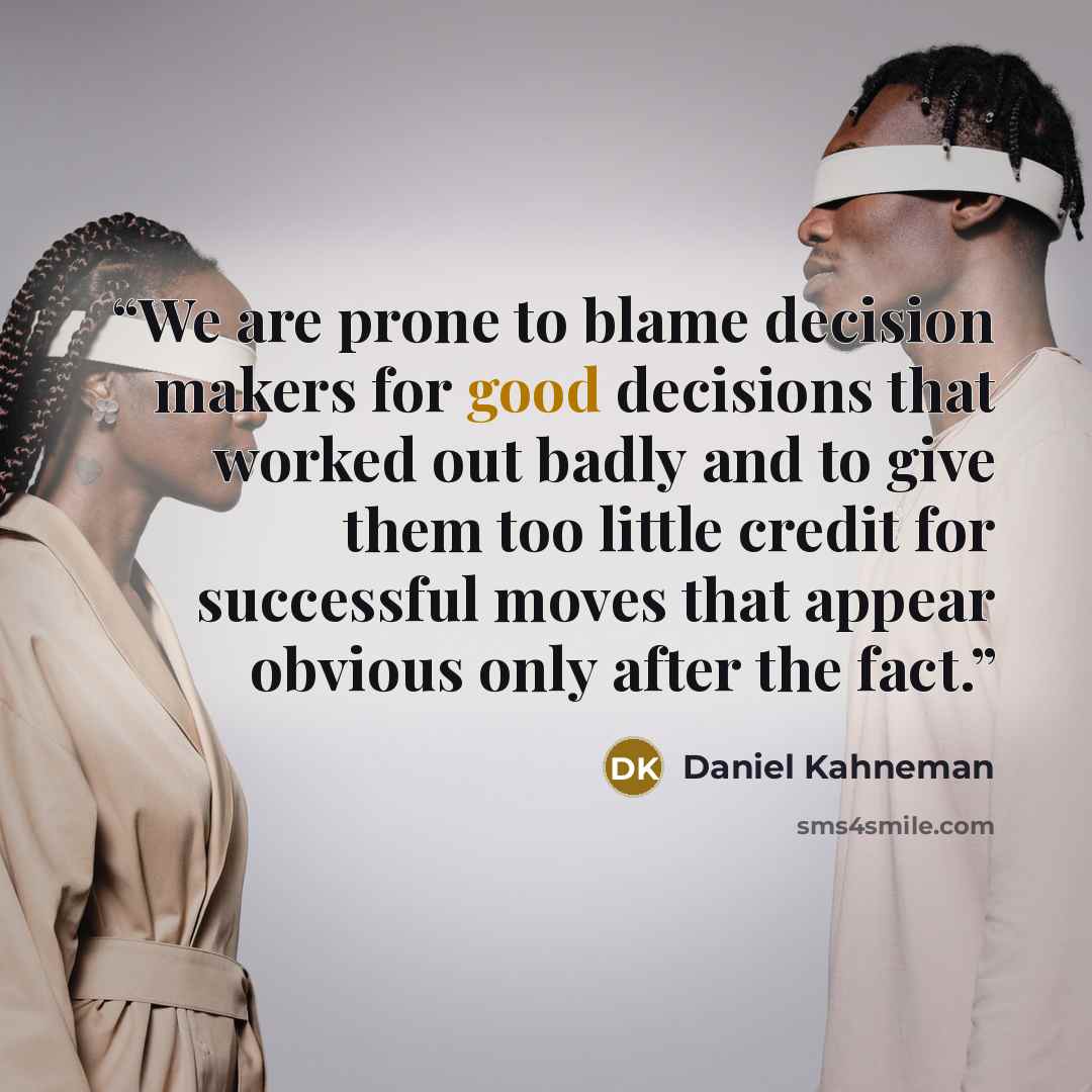 “We are prone to blame decision makers for good decisions that worked out badly and to give them too little credit for successful moves that appear obvious only after the fact.” quote by Daniel Kahneman